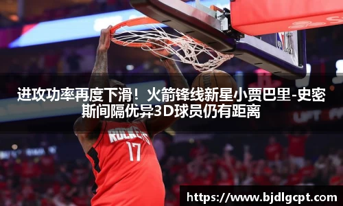 进攻功率再度下滑！火箭锋线新星小贾巴里-史密斯间隔优异3D球员仍有距离