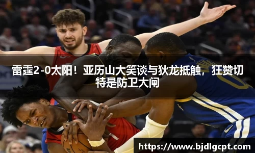 雷霆2-0太阳！亚历山大笑谈与狄龙抵触，狂赞切特是防卫大闸